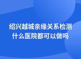 紹興越城親緣關(guān)系檢測一般在什么醫(yī)院做
