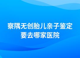 察隅無創(chuàng)胎兒親子鑒定的醫(yī)院地址