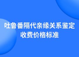 吐魯番隔代親緣關系鑒定費用是多少一次